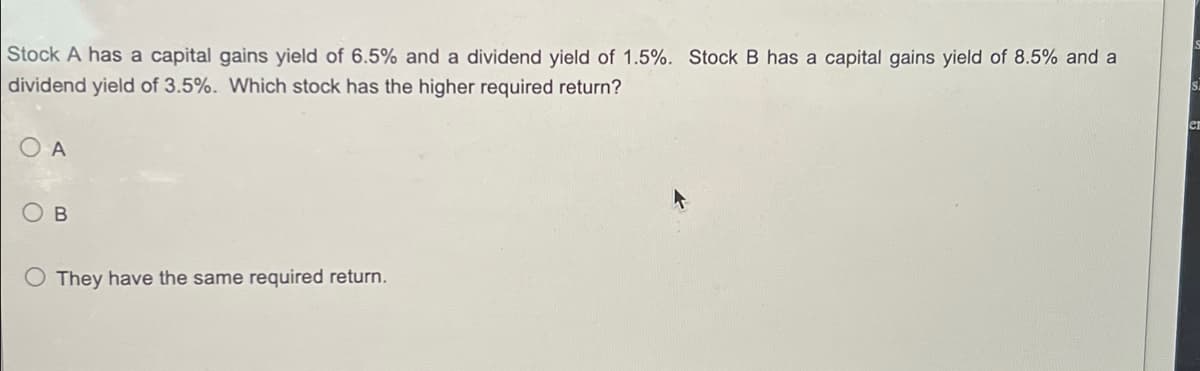 Stock A has a capital gains yield of 6.5% and a dividend yield of 1.5%. Stock B has a capital gains yield of 8.5% and a
dividend yield of 3.5%. Which stock has the higher required return?
S
en
O A
O They have the same required return.
