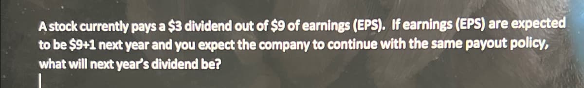 A stock currently pays a $3 dividend out of $9 of earnings (EPS). If earnings (EPS) are expected
to be $9+1 next year and you expect the company to continue with the same payout policy,
what will next year's dividend be?
