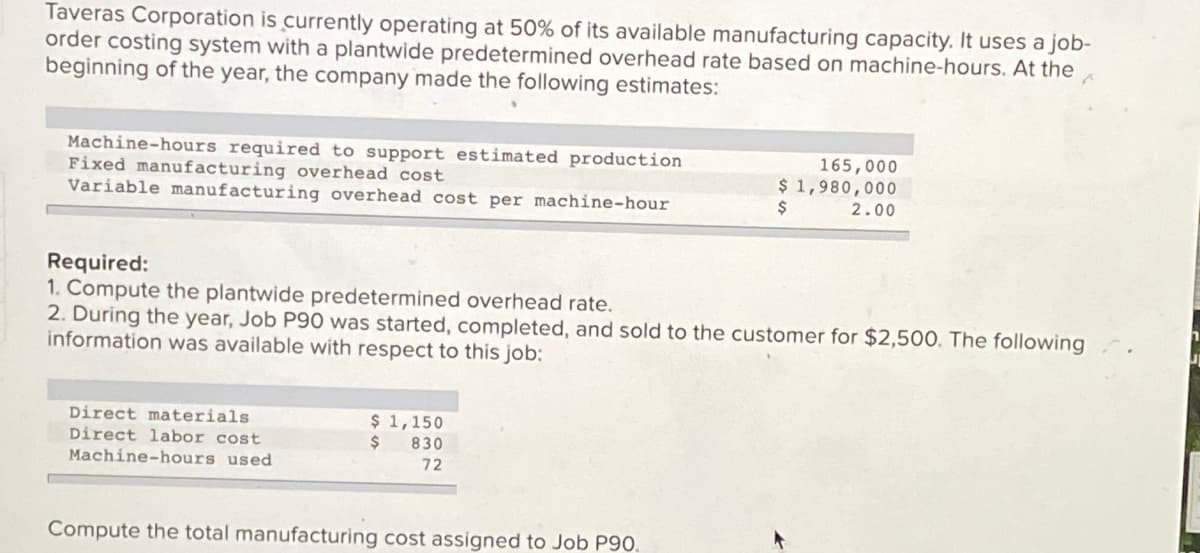 Taveras Corporation is currently operating at 50% of its available manufacturing capacity. It uses a job-
order costing system with a plantwide predetermined overhead rate based on machine-hours. At the
beginning of the year, the company made the following estimates:
Machine-hours required to support estimated production
Fixed manufacturing overhead cost
Variable manufacturing overhead cost per machine-hour
165,000
$ 1,980,000
2$
2.00
Required:
1. Compute the plantwide predetermined overhead rate.
2. During the year, Job P90 was started, completed, and sold to the customer for $2,500. The following
information was available with respect to this job:
Direct materials
Direct labor cost
Machine-hours used
$ 1,150
24
830
72
Compute the total manufacturing cost assigned to Job P90.
