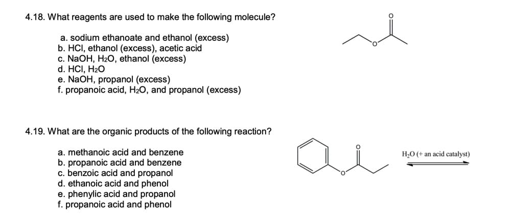 4.18. What reagents are used to make the following molecule?
a. sodium ethanoate and ethanol (excess)
b. HCI, ethanol (excess), acetic acid
c. NaOH, H2O, ethanol (excess)
d. HCI, H2O
e. NaOH, propanol (excess)
f. propanoic acid, H20, and propanol (excess)
4.19. What are the organic products of the following reaction?
a. methanoic acid and benzene
b. propanoic acid and benzene
c. benzoic acid and propanol
d. ethanoic acid and phenol
e. phenylic acid and propanol
f. propanoic acid and phenol
H2O (+ an acid catalyst)
