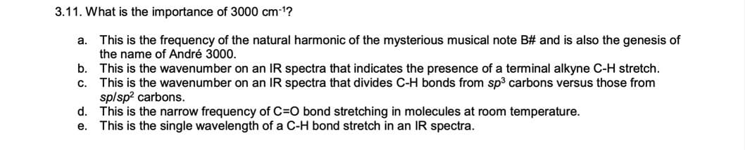 3.11. What is the importance of 3000 cm-1?
This is the frequency of the natural harmonic of the mysterious musical note B# and is also the genesis of
the name of André 3000.
b. This is the wavenumber on an IR spectra that indicates the presence of a terminal alkyne C-H stretch.
This is the wavenumber on an IR spectra that divides C-H bonds from sp3 carbons versus those from
splsp? carbons.
d. This is the narrow frequency of C=O bond stretching in molecules at room temperature.
This is the single wavelength of a C-H bond stretch in an IR spectra.
a.
с.
е.
