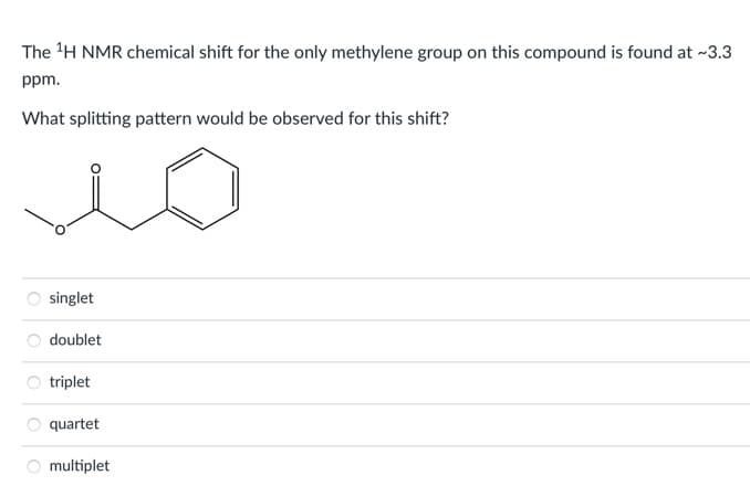 The 'H NMR chemical shift for the only methylene group on this compound is found at -~3.3
ppm.
What splitting pattern would be observed for this shift?
singlet
doublet
triplet
quartet
multiplet
