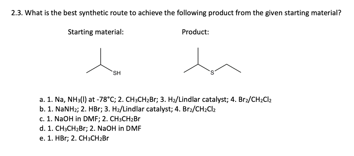 2.3. What is the best synthetic route to achieve the following product from the given starting material?
Starting material:
Product:
SH
a. 1. Na, NH3(1) at -78°C; 2. CH3CH2B3; 3. H2/Lindlar catalyst; 4. Br2/CH2CI2
b. 1. NaNH2; 2. HBr; 3. H2/Lindlar catalyst; 4. Br2/CH2CI2
c. 1. NaOH in DMF; 2. CH3CH2BR
d. 1. CH3CH2B1; 2. NaOH in DMF
e. 1. HBr; 2. CH3CH2B
