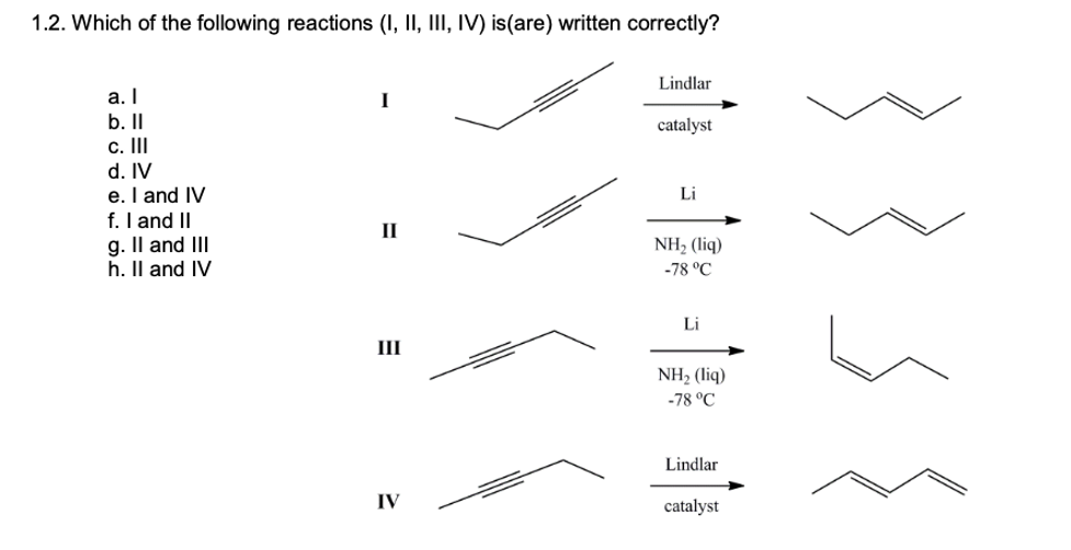 1.2. Which of the following reactions (I, II, III, IV) is(are) written correctly?
Lindlar
a. I
I
b. II
c. II
catalyst
d. IV
e. I and IV
f. I and II
g. Il and III
h. Il and IV
Li
II
NH, (liq)
-78 °C
Li
III
NH2 (liq)
-78 °C
Lindlar
IV
catalyst
