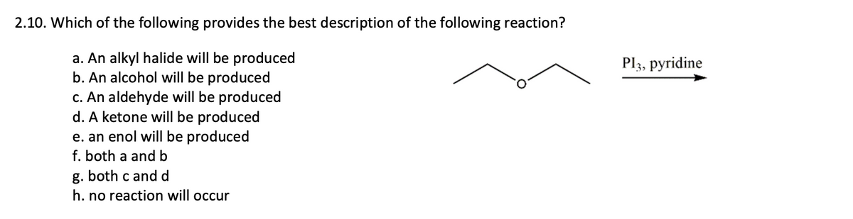 2.10. Which of the following provides the best description of the following reaction?
a. An alkyl halide will be produced
b. An alcohol will be produced
c. An aldehyde will be produced
d. A ketone will be produced
e. an enol will be produced
f. both a and b
g. both c and d
Pl3, pyridine
h. no reaction will occur

