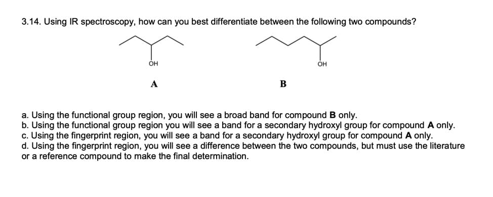 3.14. Using IR spectroscopy, how can you best differentiate between the following two compounds?
OH
Он
A
a. Using the functional group region, you will see a broad band for compound B only.
b. Using the functional group region you will see a band for a secondary hydroxyl group for compound A only.
c. Using the fingerprint region, you will see a band for a secondary hydroxyl group for compound A only.
d. Using the fingerprint region, you will see a difference between the two compounds, but must use the literature
or a reference compound to make the final determination.
