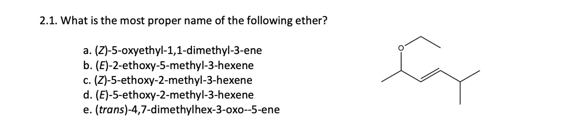 2.1. What is the most proper name of the following ether?
a. (Z)-5-oxyethyl-1,1-dimethyl-3-ene
b. (E)-2-ethoxy-5-methyl-3-hexene
c. (Z)-5-ethoxy-2-methyl-3-hexene
d. (E)-5-ethoxy-2-methyl-3-hexene
e. (trans)-4,7-dimethylhex-3-oxo--5-ene
