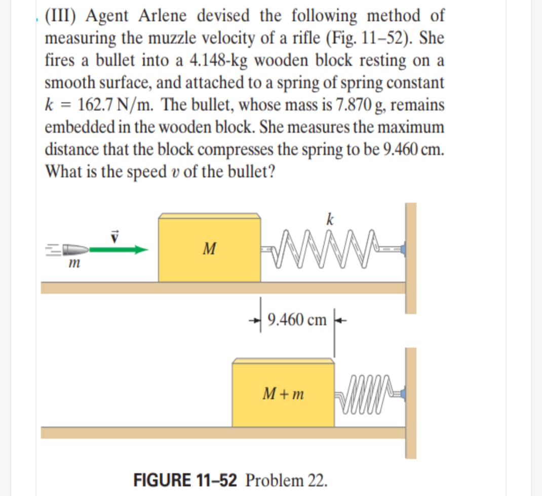 (III) Agent Arlene devised the following method of
measuring the muzzle velocity of a rifle (Fig. 11–52). She
fires a bullet into a 4.148-kg wooden block resting on a
smooth surface, and attached to a spring of spring constant
k = 162.7 N/m. The bullet, whose mass is 7.870 g, remains
embedded in the wooden block. She measures the maximum
distance that the block compresses the spring to be 9.460 cm.
What is the speed v of the bullet?
M
m
9.460 cm
M+ m
FIGURE 11-52 Problem 22.
