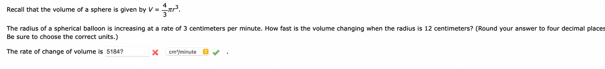 4
Recall that the volume of a sphere is given by V = ²³.
3
The radius of a spherical balloon is increasing at a rate of 3 centimeters per minute. How fast is the volume changing when the radius is 12 centimeters? (Round your answer to four decimal places
Be sure to choose the correct units.)
The rate of change of volume is 5184?
X
cm³/minute
Î