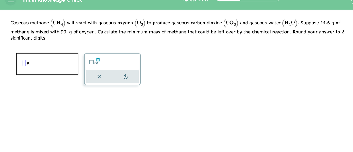 Gaseous methane (CH4) will react with gaseous oxygen (O₂) to produce gaseous carbon dioxide (CO₂) and gaseous water (H₂O). Suppose 14.6 g of
methane is mixed with 90. g of oxygen. Calculate the minimum mass of methane that could be left over by the chemical reaction. Round your answer to 2
significant digits.
g
x10
X
Ś