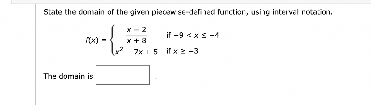 State the domain of the given piecewise-defined function, using interval notation.
f(x):
The domain is
=
X-2
X + 8
x² - 7x + 5 if x ≥ -3
if -9 < x≤ −4