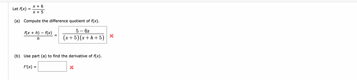 Let f(x)
=
x + 6
x + 5
(a) Compute the difference quotient of f(x).
5 - 6x
(x+5) (x+h+5)
f(x +h)-f(x)
(b) Use part (a) to find the derivative of f(x).
f'(x) =
X