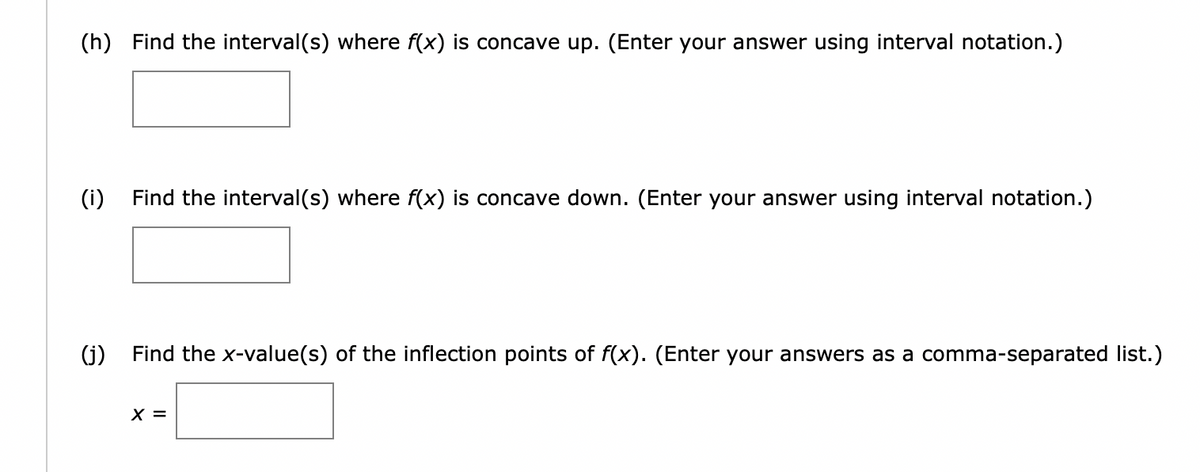 (h) Find the interval(s) where f(x) is concave up. (Enter your answer using interval notation.)
(i) Find the interval(s) where f(x) is concave down. (Enter your answer using interval notation.)
(j)
Find the x-value(s) of the inflection points of f(x). (Enter your answers as a comma-separated list.)
X =