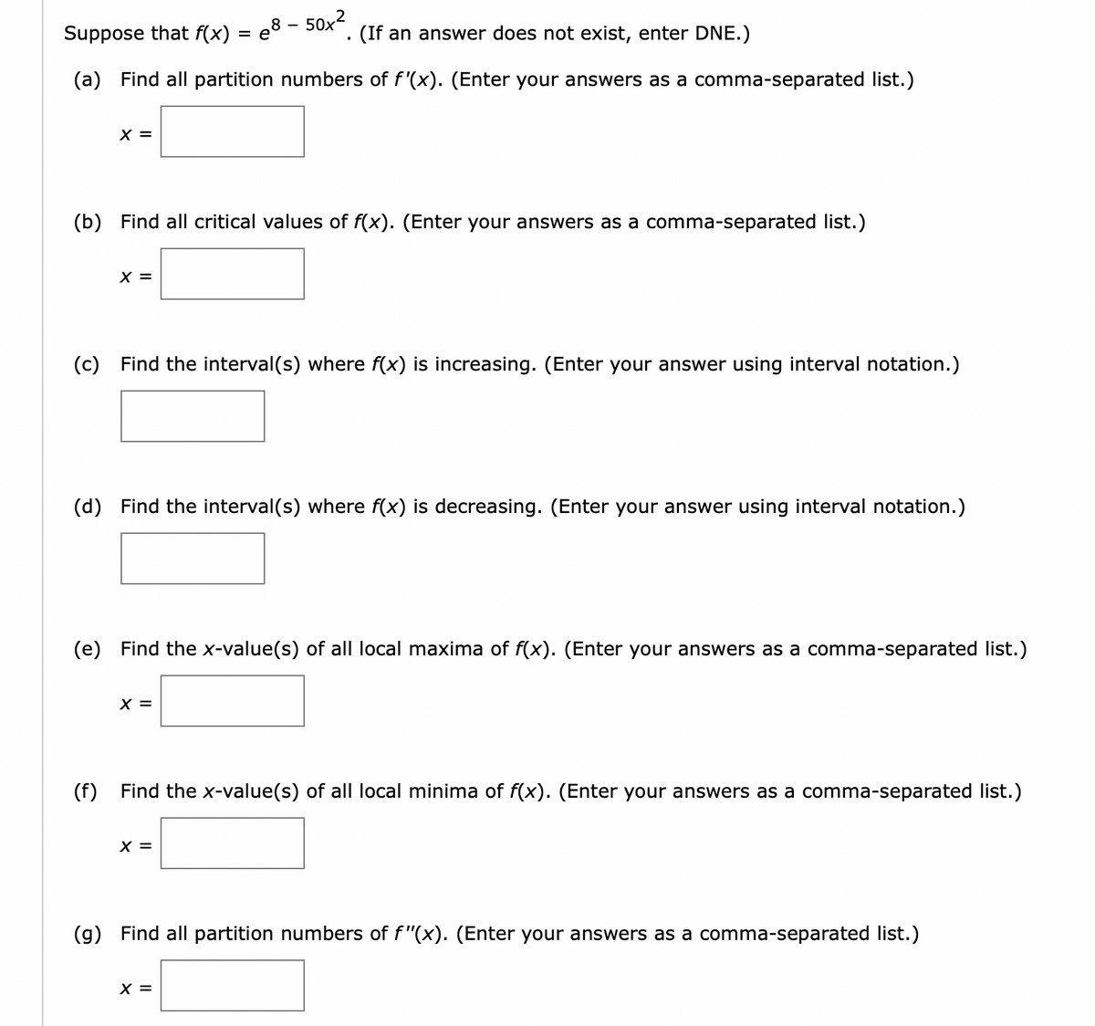 Suppose that f(x) = e8 - 50x²
(a) Find all partition numbers of f'(x). (Enter your answers as a comma-separated list.)
X =
(b) Find all critical values of f(x). (Enter your answers as a comma-separated list.)
X =
(c) Find the interval(s) where f(x) is increasing. (Enter your answer using interval notation.)
(If an answer does not exist, enter DNE.)
(d) Find the interval(s) where f(x) is decreasing. (Enter your answer using interval notation.)
(e) Find the x-value(s) of all local maxima of f(x). (Enter your answers as a comma-separated list.)
X =
(f) Find the x-value(s) of all local minima of f(x). (Enter your answers as a comma-separated list.)
X =
(g) Find all partition numbers of f"(x). (Enter your answers as a comma-separated list.)
X =