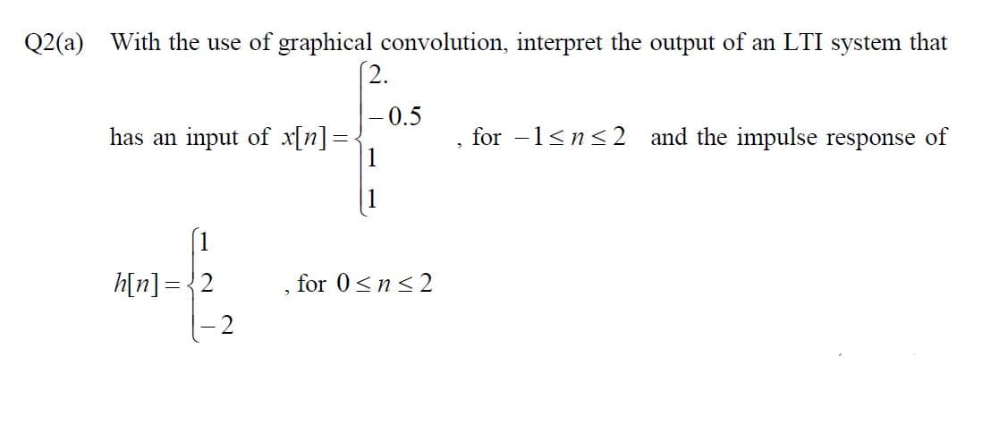 Q2(a) With the use of graphical convolution, interpret the output of an LTI system that
- 0.5
has an input of x[n]=
for -1<n<2 and the impulse response of
h[n] = {2
for 0<n<2
2
