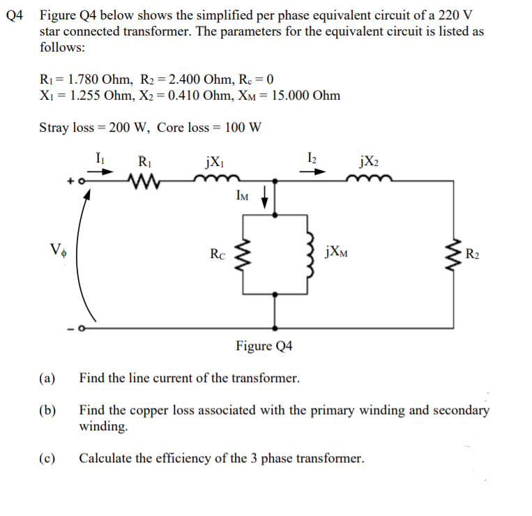 Q4 Figure Q4 below shows the simplified per phase equivalent circuit of a 220 V
star connected transformer. The parameters for the equivalent circuit is listed as
follows:
R1= 1.780 Ohm, R2 = 2.400 Ohm, Re = 0
Xi = 1.255 Ohm, X2 = 0.410 Ohm, XM = 15.000 Ohm
Stray loss = 200 W, Core loss = 100 W
RI
jXi
I2
jX2
IM
Rc
jXm
R2
Figure Q4
(a)
Find the line current of the transformer.
Find the copper loss associated with the primary winding and secondary
winding.
(b)
(c)
Calculate the efficiency of the 3 phase transformer.
