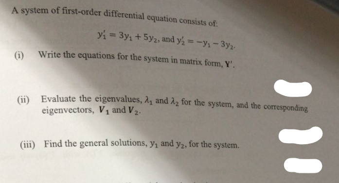 A system of first-order differential equation consists of:
y₁ = 3y₁ + 5y2, and y2 = -Y₁-3y2-
(1) Write the equations for the system in matrix form, Y'.
(ii) Evaluate the eigenvalues, ₁ and 2 for the system, and the corresponding
eigenvectors, V₁ and V₂.
(iii) Find the general solutions, y₁ and y2, for the system.