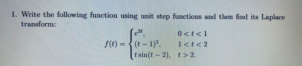 1. Write the following function using unit step functions and then find its Laplace
transform:
e2t
0<t< 1
f(t) = { (t - 1),
1<t< 2
t sin(t 2), t> 2.
