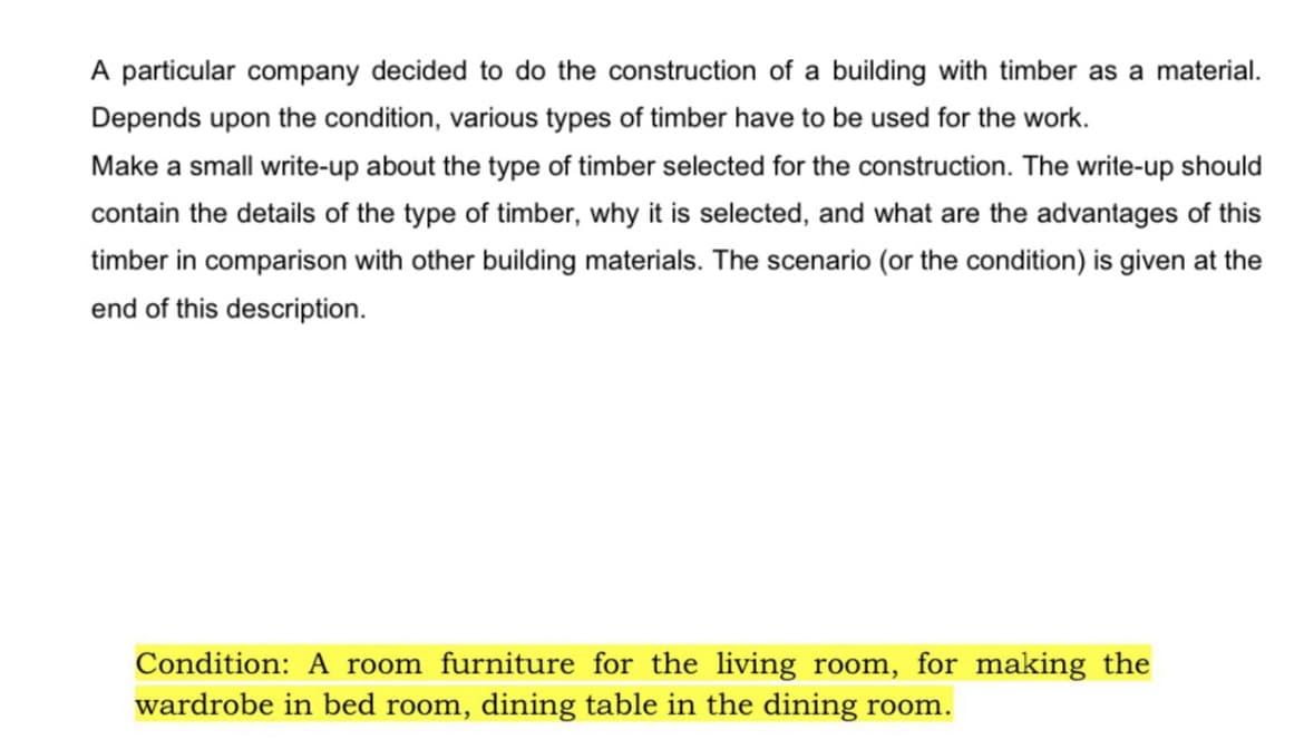 A particular company decided to do the construction of a building with timber as a material.
Depends upon the condition, various types of timber have to be used for the work.
Make a small write-up about the type of timber selected for the construction. The write-up should
contain the details of the type of timber, why it is selected, and what are the advantages of this
timber in comparison with other building materials. The scenario (or the condition) is given at the
end of this description.
Condition: A room furniture for the living room, for making the
wardrobe in bed room, dining table in the dining room.