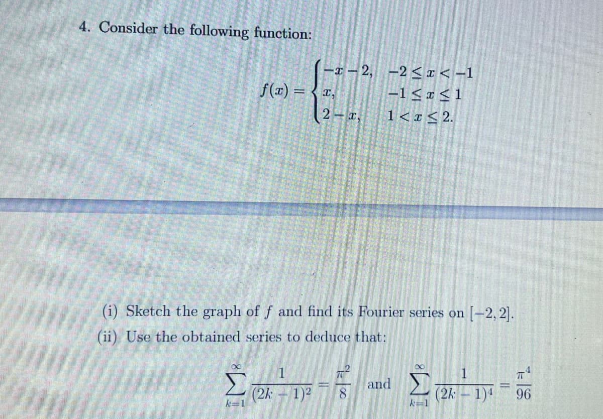 4. Consider the following function:
-I – 2, –2 < x < -1
f(x) %3D 〈프,
|-1<r<1
2 r,
1< «< 2.
(i) Sketch the graph of f and find its Fourier series on [-2, 2].
(ii) Use the obtained series to deduce that:
and
(2k 1)2
(2k – 1)
96
A-1
A=1
