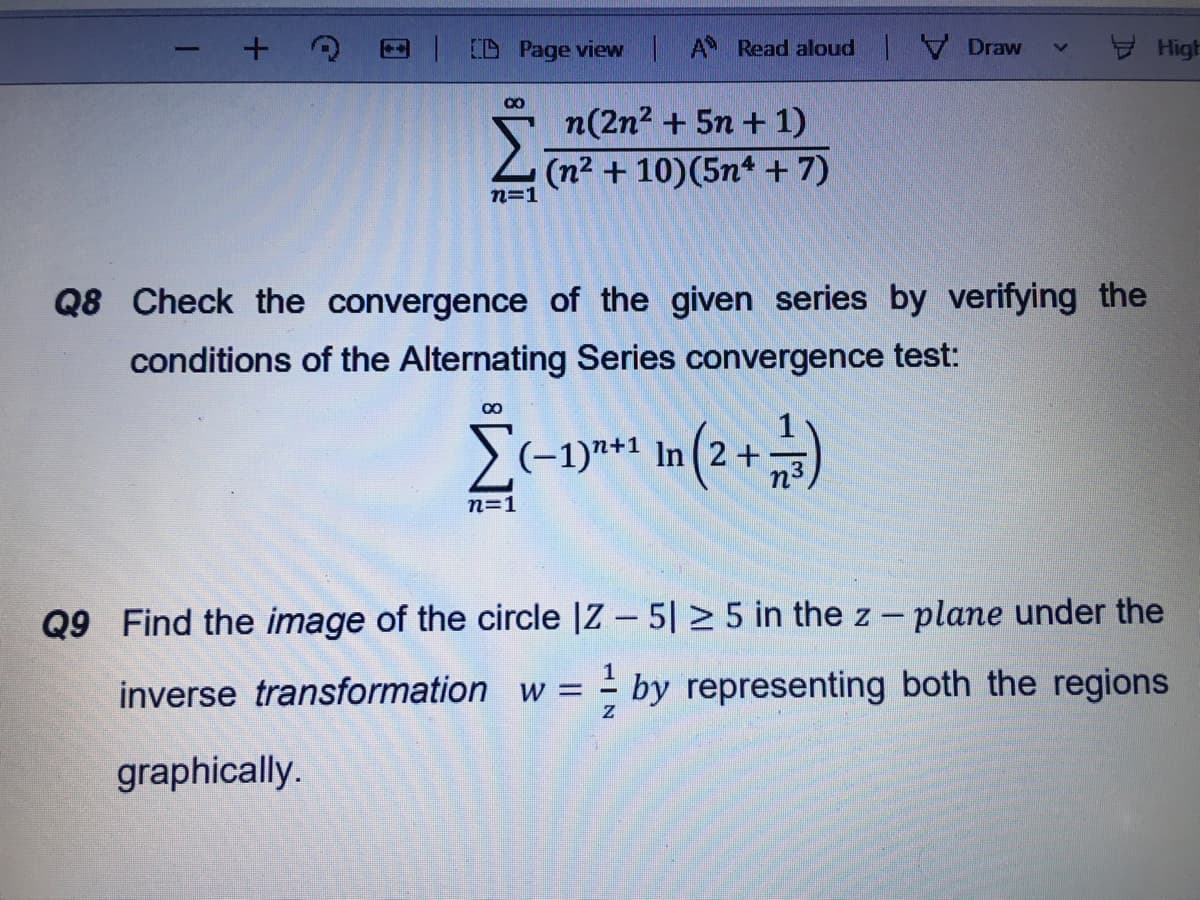 CD Page view A Read aloud Draw
High
080
n(2n2 + 5n + 1)
(n2 + 10)(5n* + 7)
n=1
Q8 Check the convergence of the given series by verifying the
conditions of the Alternating Series convergence test:
(-1)n+1 In ( 2 +
n=1
Q9 Find the image of the circle |Z – 5| > 5 in the z - plane under the
inverse transformation w =
by representing both the regions
graphically.
