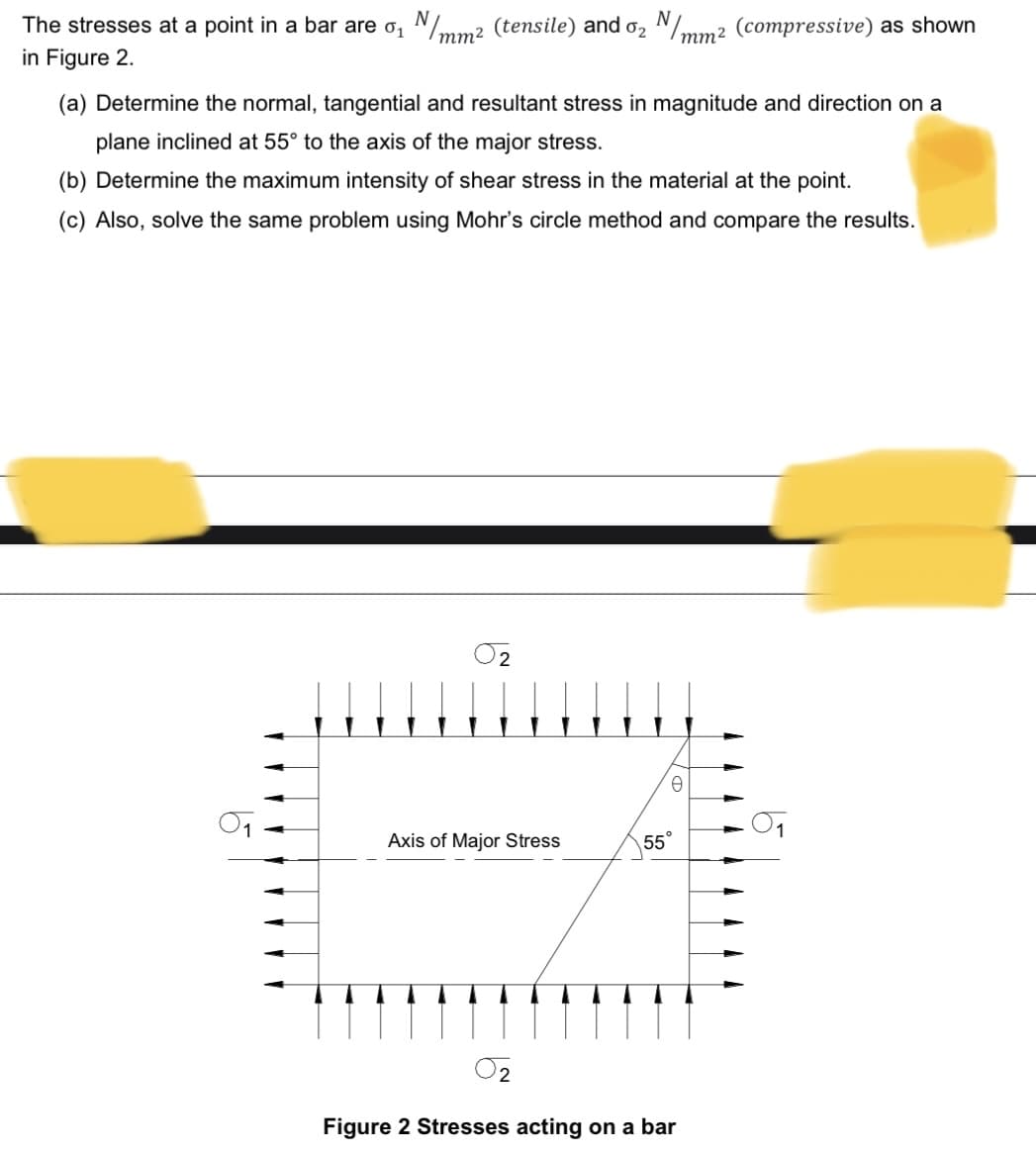 The stresses at a point in a bar are o, N/mm2 (tensile) and o, N/mm2 (compressive) as shown
in Figure 2.
mm2
(a) Determine the normal, tangential and resultant stress in magnitude and direction on a
plane inclined at 55° to the axis of the major stress.
(b) Determine the maximum intensity of shear stress in the material at the point.
(c) Also, solve the same problem using Mohr's circle method and compare the results.
O2
Axis of Major Stress
55°
O2
Figure 2 Stresses acting on a bar
