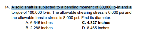 14. A solid shaft is subjected to a bending moment of 60,000 lb-in and a
torque of 100,000 lb-in. The allowable shearing stress is 6,000 psi and
the allowable tensile stress is 8,000 psi. Find its diameter.
C. 4.827 inches
A. 6.646 inches
B. 2.288 inches
D. 8.465 inches