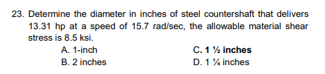 23. Determine the diameter in inches of steel countershaft that delivers
13.31 hp at a speed of 15.7 rad/sec, the allowable material shear
stress is 8.5 ksi.
A. 1-inch
B. 2 inches
C. 12 inches
D. 1 % inches