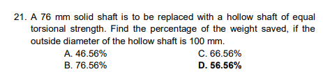 21. A 76 mm solid shaft is to be replaced with a hollow shaft of equal
torsional strength. Find the percentage of the weight saved, if the
outside diameter of the hollow shaft is 100 mm.
A. 46.56%
B. 76.56%
C. 66.56%
D. 56.56%