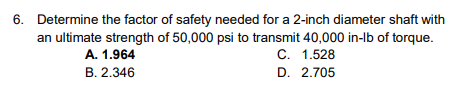 6. Determine the factor of safety needed for a 2-inch diameter shaft with
an ultimate strength of 50,000 psi to transmit 40,000 in-lb of torque.
C. 1.528
D. 2.705
A. 1.964
B. 2.346