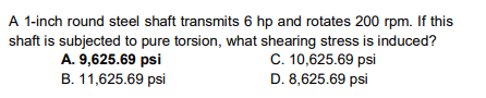 A 1-inch round steel shaft transmits 6 hp and rotates 200 rpm. If this
shaft is subjected to pure torsion, what shearing stress is induced?
A. 9,625.69 psi
B. 11,625.69 psi
C. 10,625.69 psi
D. 8,625.69 psi