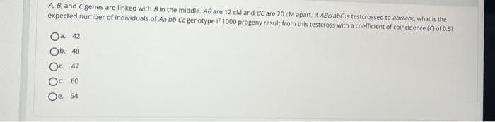 A B, and Cgenes are linked with Bin the middle. AB are 12 cM and BCare 20 cM apart. If ABdabCis testcrossed to abcabc, what is the
expected number of individuals of Aa bb Cc genotype if 1000 progeny result from this testcross with a coefficient of coincidence (9 of 0.5?
Oa. 42
Оb. 48
Oc 47
Od. 60
Oe 54
