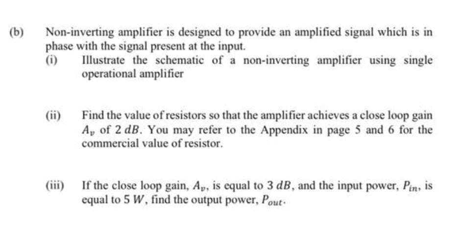 Non-inverting amplifier is designed to provide an amplified signal which is in
phase with the signal present at the input.
(i)
(b)
Illustrate the schematic of a non-inverting amplifier using single
operational amplifier
(ii) Find the value of resistors so that the amplifier achieves a close loop gain
A, of 2 dB. You may refer to the Appendix in page 5 and 6 for the
commercial value of resistor.
If the close loop gain, Ap, is equal to 3 dB, and the input power, Pin,
equal to 5 W, find the output power, Pout-
(iii)
