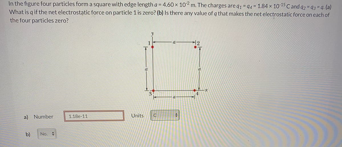 In the figure four particles form a square with edge length a = 4.60 × 10²m. The charges are q1 = q4 = 1.84 × 10 15 C and q2 = 93 = q. (a)
What is g if the net electrostatic force on particle 1 is zero? (b) Is there any value of q that makes the net electrostatic force on each of
the four particles zero?
a
a
a) Number
1.18e-11
Units
b)
No.
