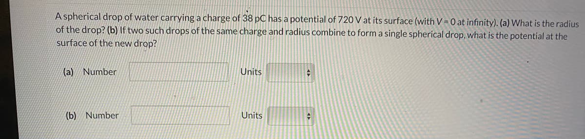 A spherical drop of water carrying a charge of 38 pC has a potential of 720 V at its surface (with V = 0 at infinity). (a) What is the radius
of the drop? (b) If two such drops of the same charge and radius combine to form a single spherical drop, what is the potential at the
surface of the new drop?
(a) Number
Units
(b) Number
Units
