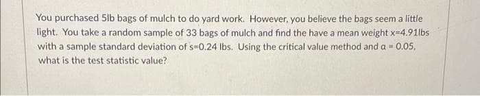 You purchased 5lb bags of mulch to do yard work. However, you believe the bags seem a little
light. You take a random sample of 33 bags of mulch and find the have a mean weight x-4.91lbs
with a sample standard deviation of s=0.24 lbs. Using the critical value method and a 0.05,
what is the test statistic value?
