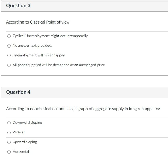 Question 3
According to Classical Point of view
O Cyclical Unemployment might occur temporarily
No answer text provided.
Unemployment will never happen
O All goods supplied will be demanded at an unchanged price.
Question 4
According to neoclassical economists, a graph of aggregate supply in long run appears:
Downward sloping
Vertical
O Upward sloping
O Horizontal
