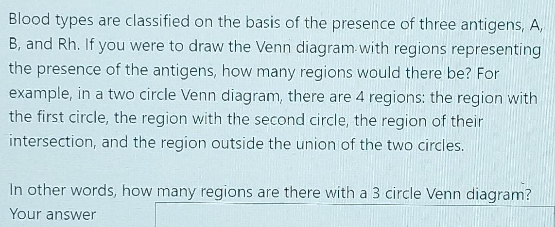 Blood types are classified on the basis of the presence of three antigens, A,
B, and Rh. If you were to draw the Venn diagram-with regions representing
the presence of the antigens, how many regions would there be? For
example, in a two circle Venn diagram, there are 4 regions: the region with
the first circle, the region with the second circle, the region of their
intersection, and the region outside the union of the two circles.
In other words, how many regions are there with a 3 circle Venn diagram?
Your answer
