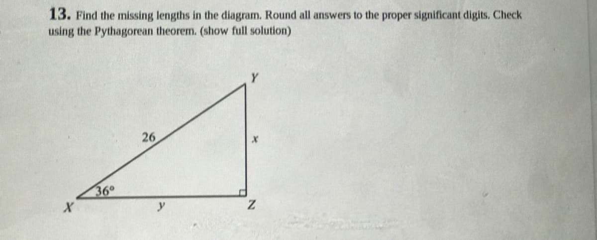 13. Find the missing lengths in the diagram. Round all answers to the proper significant digits. Check
using the Pythagorean theorem. (show full solution)
26
36°
