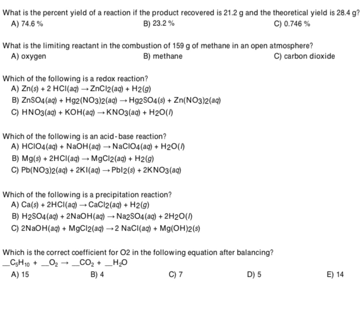 What is the percent yield of a reaction if the product recovered is 21.2 g and the theoretical yield is 28.4 g?
A) 74.6 %
C) 0.746 %
B) 23.2 %
What is the limiting reactant in the combustion of 159 g of methane in an open atmosphere?
B) methane
A) oxygen
C) carbon dioxide
Which of the following is a redox reaction?
A) Zn(s) + 2 HCI(aq) → ZnCl2(aq) + H2(g)
B) ZnSO4 (aq) + Hg2(NO3)2(aq) → H92SO4(s) + Zn(NO3)2(aq)
C) HNO3(aq) + KOH(aq) → KNO3(aq) + H2O(1)
Which of the following is an acid-base reaction?
A) HCIO4(aq) + NaOH(aq) → NaClIO4(aq) + H2O()
B) Mg(s) + 2HCI(a) → MgCl2(aq) + H2(9)
C) Pb(NO3)2(aq) + 2KI(aq) → Pbl2(s) + 2KNO3(aq)
Which of the following is a precipitation reaction?
A) Ca(s) + 2HCI(aq) → CaCl2(aq) + H2(g)
B) H2SO4(aq) + 2NAOH(aq) → Na2SO4(aq) + 2H2O(1)
C) 2NAOH(aq) + MgCl2(aq) →2 NaCI(aq) + Mg(OH)2(s)
Which is the correct coefficient for 02 in the following equation after balancing?
_C;H10 +
_O2 → _CO2 + _H;0
A) 15
B) 4
C) 7
D) 5
E) 14
