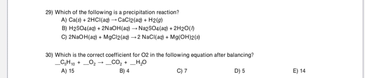 29) Which of the following is a precipitation reaction?
A) Ca(s) + 2HCI(aq) → CaCl2(aq) + H2(g)
B) H2SO4(aq) + 2NAOH(aq) → Na2SO4(aq) + 2H2O()
C) 2NAOH(aq) + MgCl2(aq) → 2 NaCI(aq) + Mg(OH)2(s)
30) Which is the correct coefficient for 02 in the following equation after balancing?
_C;H10 + _02 → _CO2 + _H,0
A) 15
B) 4
C) 7
D) 5
E) 14
