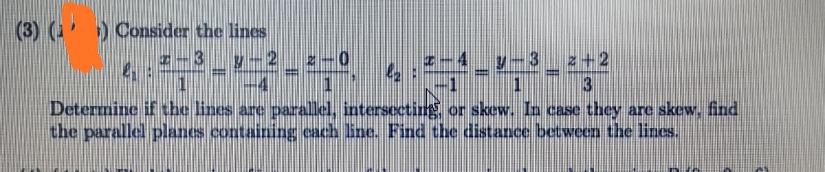 (3) (') Consider the lines
y-2
1.
Z – 0
7-4_ y-3
1.
HI3
z+2
-4
Determine if the lines are parallel, intersectirg or skew. In case they are skew, find
the parallel planes containing each line. Find the distance between the lines.
