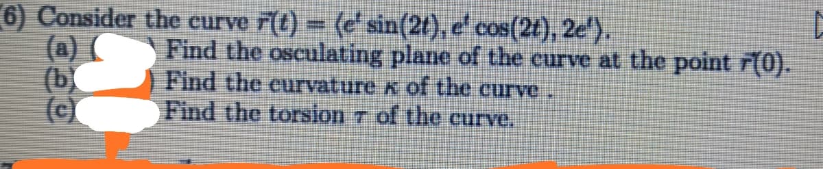 6) Consider the curve ř(t) = (e' sin(2t), e' cos(2t), 2e*).
(a) (
(b
Find the osculating plane of the curve at the point F(0).
Find the curvature x of the curve
Find the torsion 7 of the curve.
