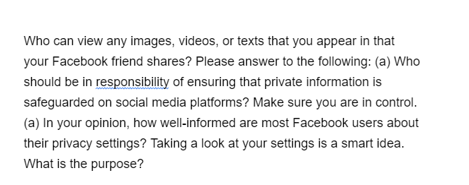 Who can view any images, videos, or texts that you appear in that
your Facebook friend shares? Please answer to the following: (a) Who
should be in responsibility of ensuring that private information is
safeguarded on social media platforms? Make sure you are in control.
(a) In your opinion, how well-informed are most Facebook users about
their privacy settings? Taking a look at your settings is a smart idea.
What is the purpose?