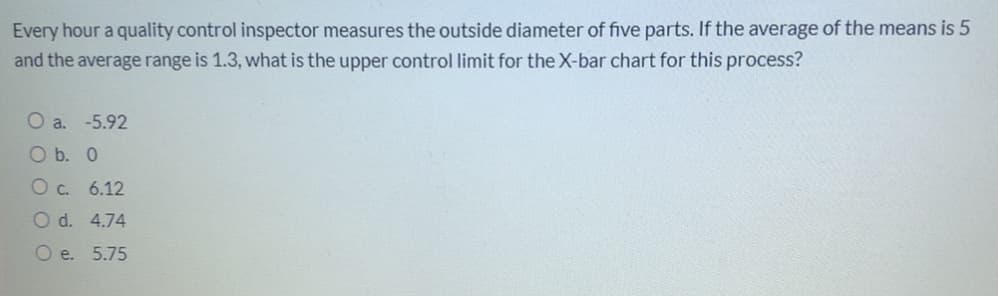 Every hour a quality control inspector measures the outside diameter of five parts. If the average of the means is 5
and the average range is 1.3, what is the upper control limit for the X-bar chart for this process?
O a. -5.92
O b. 0
O c. 6.12
O d. 4.74
O e. 5.75
