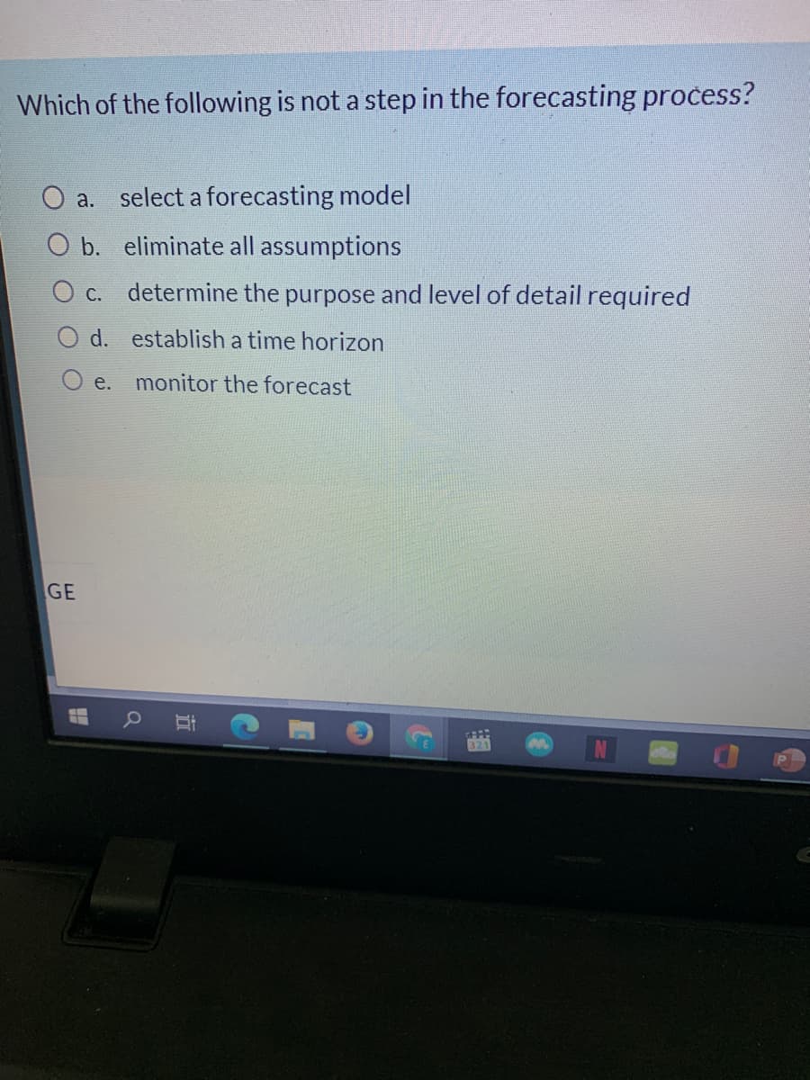 Which of the following is not a step in the forecasting process?
O a. select a forecasting model
O b. eliminate all assumptions
O c. determine the purpose and level of detail required
O d. establish a time horizon
O e.
monitor the forecast
GE
321
