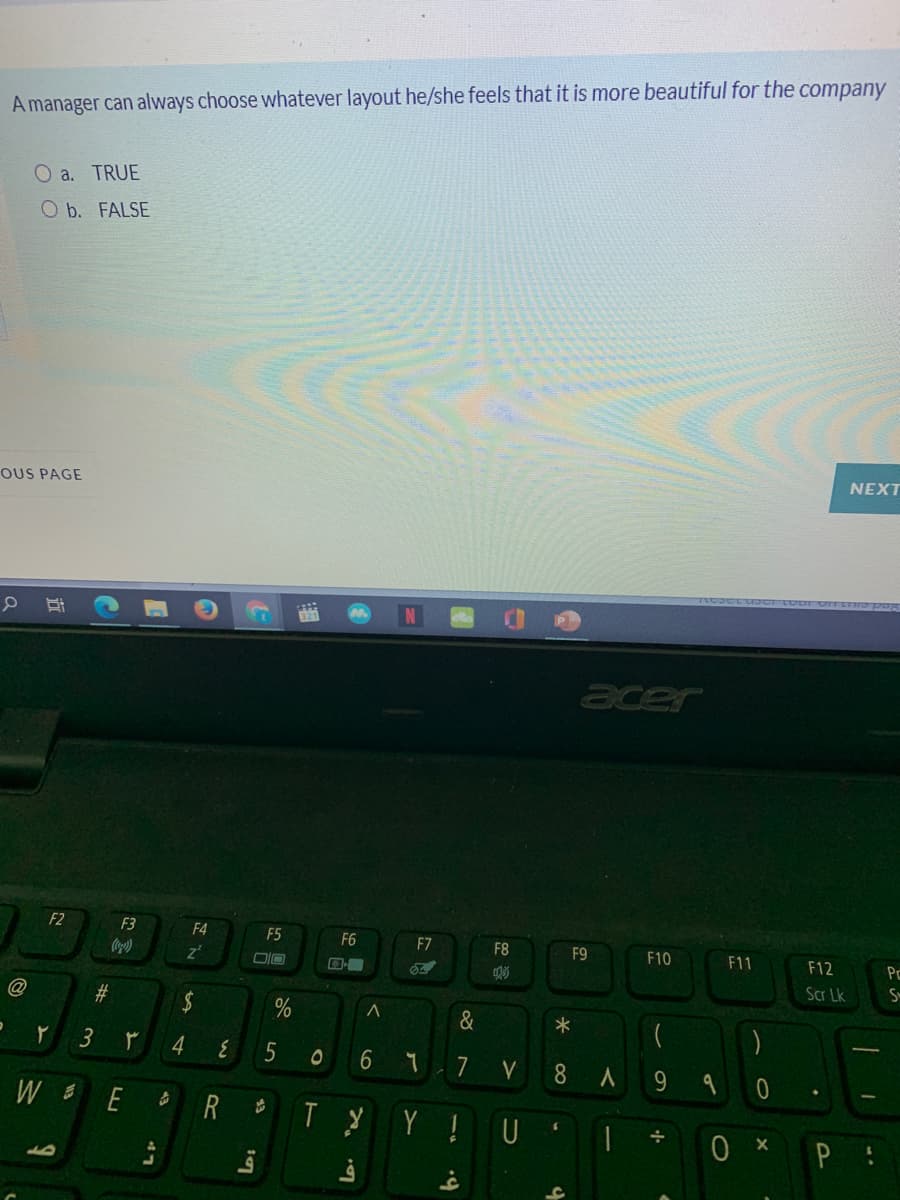 A manager can always choose whatever layout he/she feels that it is more beautiful for the company
O a. TRUE
O b. FALSE
NEXT
OUS PAGE
acer
F2
F3
F4
F5
F6
F7
F8
F9
F10
F11
F12
Pc
Scr Lk
#
&
4
5
7
8
9.
E
Y !U
43
%24
%23
3.
