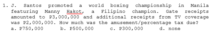 1. J.
Santos promoted
featuring
amounted tO P3,000,000 and additional receipts from TV coverage
was P2,000,000. How much was the amusement/percentage tax due?
а. Р750,000
world boxing championship in
Filipino champion.
a
Manila
Manny
Hakot,
Gate
receipts
a
b. P500,000
с. Р300,000
d. none
