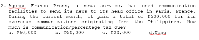 service,
to its head office in Paris, France.
has used communication
2. Agence
facilities to send its news
During the current month, it paid a total of P500,000 for its
overseas communications originating from the Philippines. How
much is communication/percentage tax due?
France
Press,
a
news
а. Рб0,000
b. P50,000
c. P20,000
d. None
