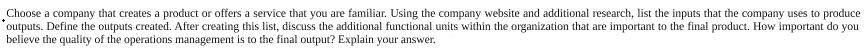 Choose a company that creates a product or offers a service that you are familiar. Using the company website and additional research, list the inputs that the company uses to produce
outputs. Define the outputs created. After creating this list, discuss the additional functional units within the organization that are important to the final product. How important do you
believe the quality of the operations management is to the final output? Explain your answer.

